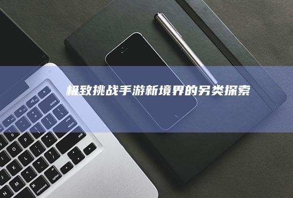 极致挑战：手游新境界的另类探索